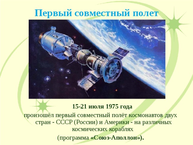 Первый совместный полет  15-21 июля 1975 года   15-21 июля 1975 года  произошёл первый совместный полёт космонавтов двух стран - СССР (России) и Америки - на различных космических кораблях (программа «Союз-Аполлон»). произошёл первый совместный полёт космонавтов двух стран - СССР (России) и Америки - на различных космических кораблях (программа «Союз-Аполлон»). 