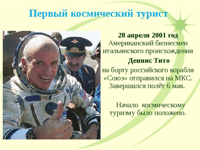 Первый космический турист 28 апреля 2001 год Американский бизнесмен итальянского происхождения  Деннис Тито  на борту российского корабля «Союз» отправился на МКС. Завершился полёт 6 мая.  Начало космическому туризму было положено. 
