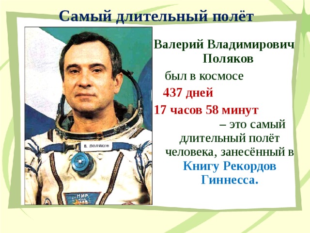 Самый длительный полёт Валерий Владимирович Поляков  был в космосе  437 дней 17 часов 58 минут – это самый длительный полёт человека, занесённый в Книгу Рекордов Гиннесса. 