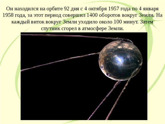 Он находился на орбите 92 дня с 4 октября 1957 года по 4 января 1958 года, за этот период совершил 1400 оборотов вокруг Земли. На каждый виток вокруг Земли уходило около 100 минут. Затем спутник сгорел в атмосфере Земли.  