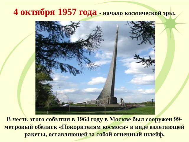 4 октября 1957 года - начало космической эры. В честь этого события в 1964 году в Москве был сооружен 99-метровый обелиск «Покорителям космоса» в виде взлетающей ракеты, оставляющей за собой огненный шлейф.  