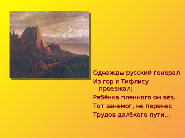 Однажды русский генерал Из гор к Тифлису проезжал; Ребёнка пленного он вёз. Тот занемог, не перенёс Трудов далёкого пути… 