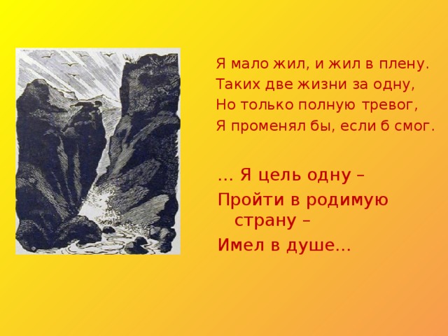 Я мало жил, и жил в плену. Таких две жизни за одну, Но только полную тревог, Я променял бы, если б смог. … Я цель одну – Пройти в родимую страну – Имел в душе… 