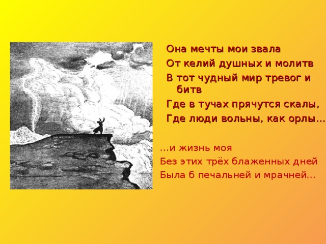 Она мечты мои звала От келий душных и молитв В тот чудный мир тревог и битв Где в тучах прячутся скалы, Где люди вольны, как орлы… … и жизнь моя Без этих трёх блаженных дней Была б печальней и мрачней… 