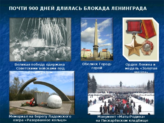 ПОЧТИ 900 ДНЕЙ ДЛИЛАСЬ БЛОКАДА ЛЕНИНГРАДА Обелиск Город-герой Великая победа одержана Советскими войсками под Ленинградом Орден Ленина и медаль «Золотая звезда» Мемориал на берегу Ладожского озера «Разорванное кольцо» Монумент «Мать-Родина» на Пискарёвском кладбище 