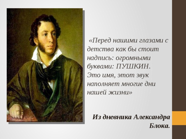  «Перед нашими глазами с детства как бы стоит надпись: огромными буквами: ПУШКИН. Это имя, этот звук наполняет многие дни нашей жизни»   Из дневника Александра Блока. 