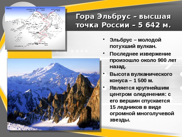 Гора Эльбрус – высшая точка России – 5 642 м. Эльбрус – молодой потухший вулкан. Последнее извержение произошло около 900 лет назад. Высота вулканического конуса – 1 500 м. Является крупнейшим центром оледенения: с его вершин спускается 15 ледников в виде огромной многолучевой звезды. 