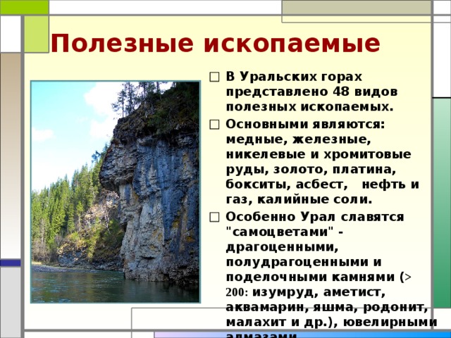 Полезные ископаемые В Уральских горах представлено 48 видов полезных ископаемых. Основными являются: медные, железные, никелевые и хромитовые руды, золото, платина, бокситы, асбест, нефть и газ, калийные соли. Особенно Урал славятся 