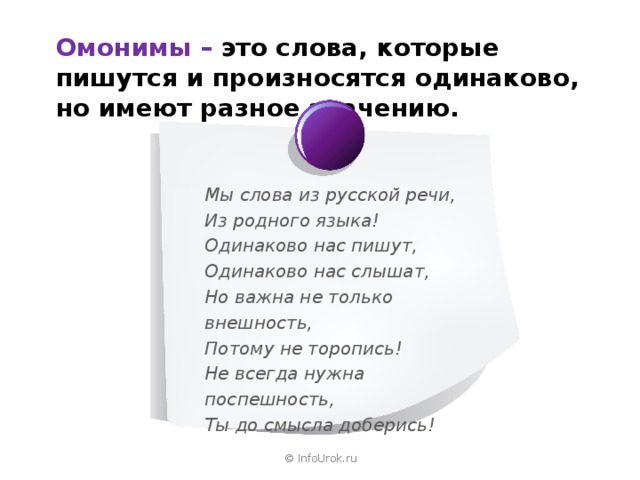 Омонимы  –  это слова, которые пишутся и произносятся одинаково, но имеют разное значению. Мы слова из русской речи, Из родного языка!  Одинаково нас пишут, Одинаково нас слышат,  Но важна не только внешность, Потому не торопись! Не всегда нужна поспешность, Ты до смысла доберись! © InfoUrok.ru 
