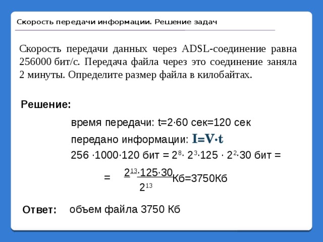 Скорость передачи информации. Решение задач Скорость передачи данных через ADSL-соединение равна 256000 бит/c. Передача файла через это соединение заняла 2 минуты. Определите размер файла в килобайтах. Решение: время передачи: t=2·60 сек=120 сек передано информации: I=V·t 256 ·1000·120 бит = 2 8 · 2 3 ·125 · 2 2 ·30 бит = 2 13 ·125·30 = Кб=3750Кб 2 13 объем файла 3750 Кб Ответ: 