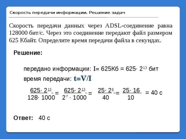 Скорость передачи информации. Решение задач Скорость передачи данных через ADSL-соединение равна 128000 бит/c. Через это соединение передают файл размером 625 Кбайт. Определите время передачи файла в секундах. Решение: передано информации: I= 625Кб = 625· 2 13 бит время передачи: t=V/I 25· 16 625· 2 13  25· 2 6  625· 2 13  = 40 с = = = 128· 1000 2 7 · 1000 40 10  40 с Ответ: 