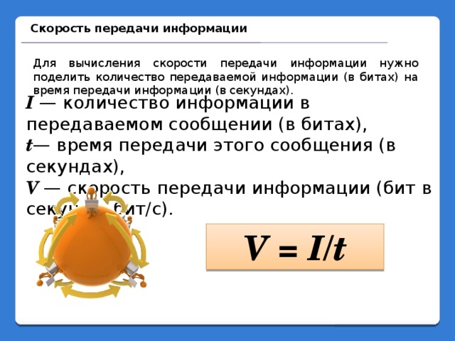 Скорость передачи информации Для вычисления скорости передачи информации нужно поделить количество передаваемой информации (в битах) на время передачи информации (в секундах). I  — количество информации в передаваемом сообщении (в битах), t — время передачи этого сообщения (в секундах), V  — скорость передачи информации (бит в секунду, бит/с). V = I/t 