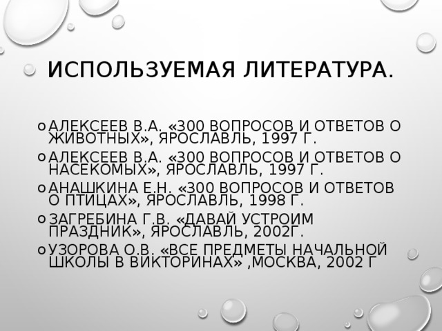 ИСПОЛЬЗУЕМАЯ ЛИТЕРАТУРА. АЛЕКСЕЕВ В.А. «300 ВОПРОСОВ И ОТВЕТОВ О ЖИВОТНЫХ», ЯРОСЛАВЛЬ, 1997 Г. АЛЕКСЕЕВ В.А. «300 ВОПРОСОВ И ОТВЕТОВ О НАСЕКОМЫХ», ЯРОСЛАВЛЬ, 1997 Г. АНАШКИНА Е.Н. «300 ВОПРОСОВ И ОТВЕТОВ О ПТИЦАХ», ЯРОСЛАВЛЬ, 1998 Г. ЗАГРЕБИНА Г.В. «ДАВАЙ УСТРОИМ ПРАЗДНИК», ЯРОСЛАВЛЬ, 2002Г. УЗОРОВА О.В. «ВСЕ ПРЕДМЕТЫ НАЧАЛЬНОЙ ШКОЛЫ В ВИКТОРИНАХ» ,МОСКВА, 2002 Г 