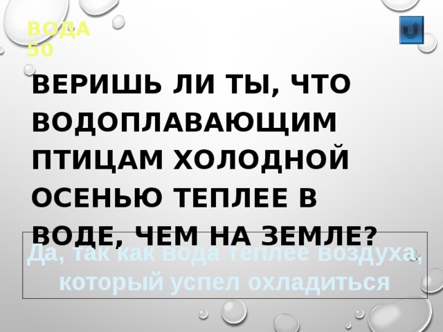 ВОДА 50  ВЕРИШЬ ЛИ ТЫ, ЧТО ВОДОПЛАВАЮЩИМ ПТИЦАМ ХОЛОДНОЙ ОСЕНЬЮ ТЕПЛЕЕ В ВОДЕ, ЧЕМ НА ЗЕМЛЕ?  Да, так как вода теплее воздуха, который успел охладиться 