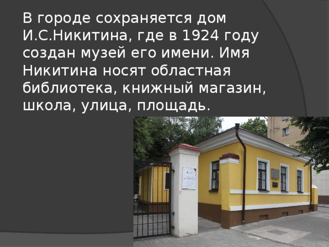 В городе сохраняется дом И.С.Никитина, где в 1924 году создан музей его имени. Имя Никитина носят областная библиотека, книжный магазин, школа, улица, площадь. 