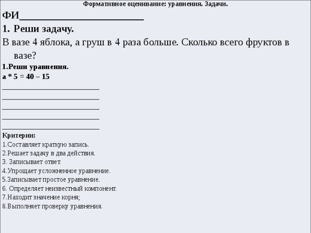 Формативное оценивание: уравнения. Задачи. ФИ________________________ Реши задачу. В вазе 4 яблока, а груш в 4 раза больше. Сколько всего фруктов в вазе?  1.Реши уравнения. а * 5 = 40 – 15 _________________________ _________________________ _________________________ _________________________ _________________________ Критерии: 1.Составляет краткую запись. 2.Решает задачу в два действия. 3. Записывает ответ. 4.Упрощает усложненное уравнение. 5.Записывает простое уравнение. 6. О пределяет неизвестный компонент. 7.Н аходит значение корня; 8.Выполняет проверку уравнения. 