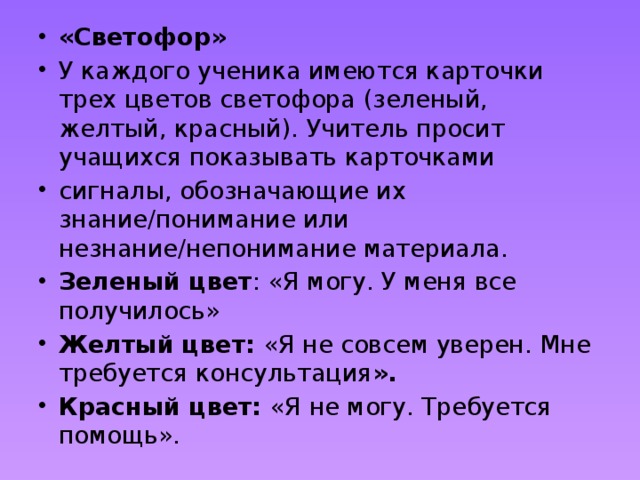 «Светофор» У каждого ученика имеются карточки трех цветов светофора (зеленый, желтый, красный). Учитель просит учащихся показывать карточками сигналы, обозначающие их знание/понимание или незнание/непонимание материала. Зеленый цвет : «Я могу. У меня все получилось» Желтый цвет:  «Я не совсем уверен. Мне требуется консультация ». Красный цвет:  «Я не могу. Требуется помощь». 