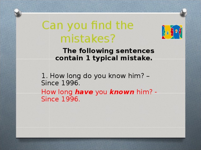 Can you find the mistakes?  The following sentences contain 1 typical mistake.  1. How long do you know him? – Since 1996.  How long have you known him? - Since 1996.  