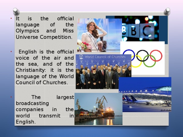 It is the official language of the Olympics and Miss Universe Competition.   English is the official voice of the air and the sea, and of the Christianity: it is the language of the World Council of Churches.   The largest broadcasting companies in the world transmit in English .