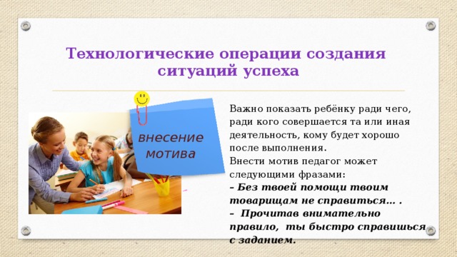 Технологические операции создания  ситуаций успеха Важно показать ребёнку ради чего, ради кого совершается та или иная деятельность, кому будет хорошо после выполнения. Внести мотив педагог может следующими фразами: – Без твоей помощи твоим товарищам не справиться… . – Прочитав внимательно правило, ты быстро справишься с заданием.   внесение мотива 