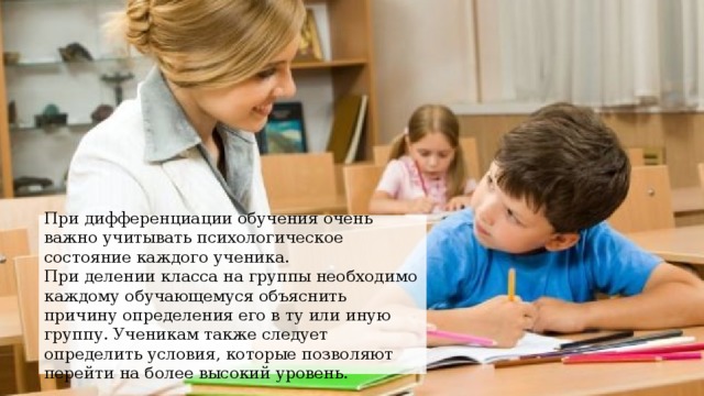 При дифференциации обучения очень важно учитывать психологическое состояние каждого ученика. При делении класса на группы необходимо каждому обучающемуся объяснить причину определения его в ту или иную группу. Ученикам также следует определить условия, которые позволяют перейти на более высокий уровень. 