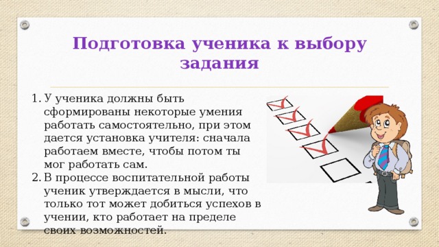 Подготовка ученика к выбору задания У ученика должны быть сформированы некоторые умения работать самостоятельно, при этом дается установка учителя: сначала работаем вместе, чтобы потом ты мог работать сам. В процессе воспитательной работы ученик утверждается в мысли, что только тот может добиться успехов в учении, кто работает на пределе своих возможностей. 