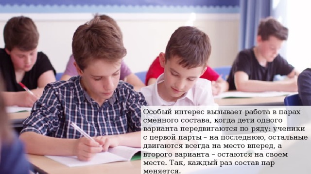 Особый интерес вызывает работа в парах сменного состава, когда дети одного варианта передвигаются по ряду: ученики с первой парты – на последнюю, остальные двигаются всегда на место вперед, а второго варианта – остаются на своем месте. Так, каждый раз состав пар меняется. 