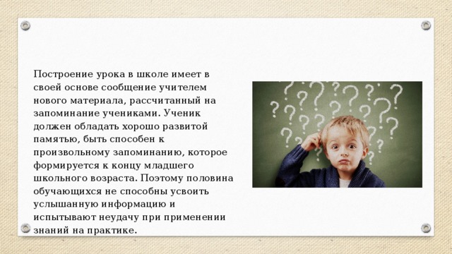 Построение урока в школе имеет в своей основе сообщение учителем нового материала, рассчитанный на запоминание учениками. Ученик должен обладать хорошо развитой памятью, быть способен к произвольному запоминанию, которое формируется к концу младшего школьного возраста. Поэтому половина обучающихся не способны усвоить услышанную информацию и испытывают неудачу при применении знаний на практике. 
