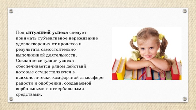 Под ситуацией успеха следует понимать субъективное переживание удовлетворения от процесса и результата самостоятельно выполненной деятельности. Создание ситуации успеха обеспечивается рядом действий, которые осуществляются в психологически комфортной атмосфере радости и одобрения, создаваемой вербальными и невербальными средствами. 