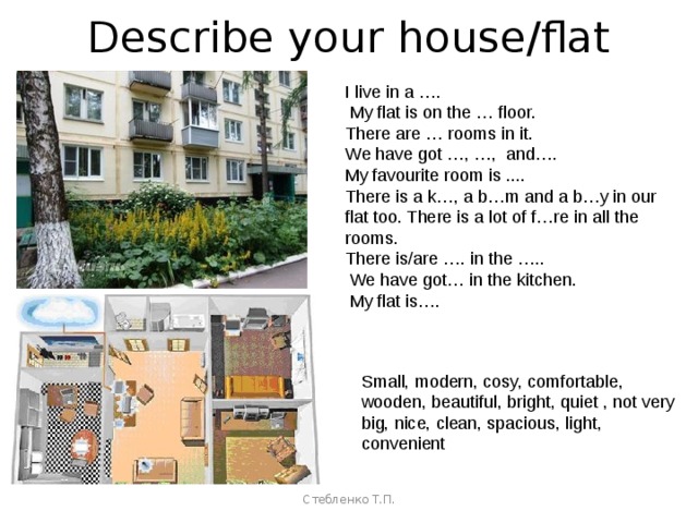 Describe your house/flat I live in a ….  My flat is on the … floor. There are … rooms in it. We have got …, …, and…. My favourite room is .... There is a k…, a b…m and a b…y in our flat too. There is a lot of f…re in all the rooms. There is/are …. in the …..  We have got… in the kitchen.  My flat is…. Small, modern, cosy, comfortable, wooden, beautiful, bright, quiet , not very big, nice, clean, spacious, light, convenient Стебленко Т.П. 