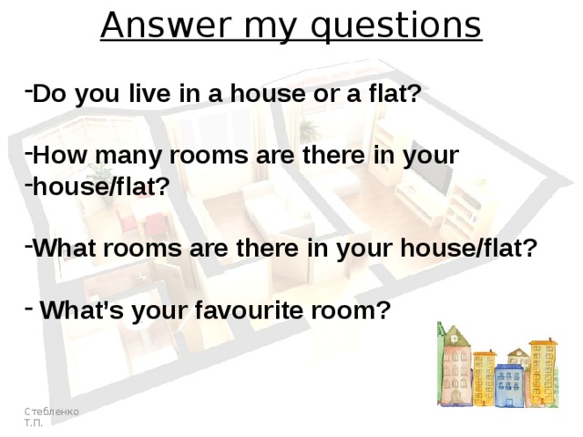 Answer my questions Do you live in a house or a flat?  How many rooms are there in your house/flat?  What rooms are there in your house/flat?   What’s your favourite room? Стебленко Т.П. 