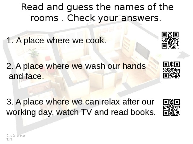 Read and guess the names of the rooms . Check your answers. A place where we cook. 2. A place where we wash our hands  and face. 3. A place where we can relax after our working day, watch TV and read books. Стебленко Т.П. 