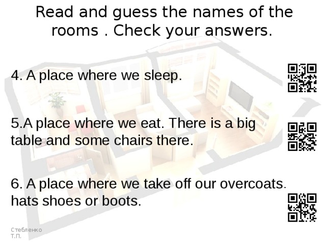 Read and guess the names of the rooms . Check your answers. 4. A place where we sleep. 5.A place where we eat. There is a big table and some chairs there. 6. A place where we take off our overcoats, hats shoes or boots. Стебленко Т.П. 