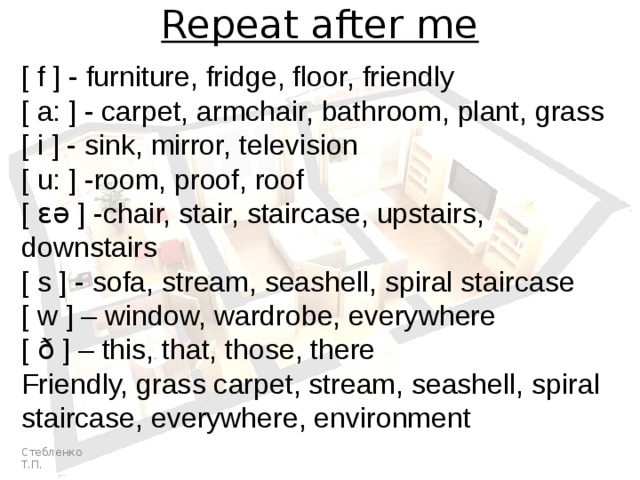 Repeat after me [ f ] - furniture, fridge, floor, friendly [ a: ] - carpet, armchair, bathroom, plant, grass [ i ] - sink, mirror, television [ u: ] -room, proof, roof [ ɛə ] -chair, stair, staircase, upstairs, downstairs [ s ] - sofa, stream, seashell, spiral staircase [ w ] – window, wardrobe, everywhere [ ð ] – this, that, those, there Friendly, grass carpet, stream, seashell, spiral staircase, everywhere, environment Стебленко Т.П. 
