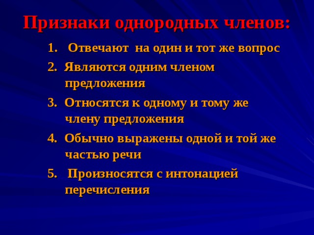 Признаки однородных членов: 1 . Отвечают на один и тот  же вопрос 2. Являются одним членом предложения 3. Относятся к одному и тому же члену предложения 4. Обычно выражены одной и той же частью речи 5. Произносятся с интонацией перечисления  