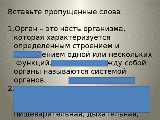 Вставьте пропущенные слова: Орган – это часть организма, которая характеризуется определенным строением и выполнением одной или нескольких функций. Связанные между собой органы называются системой органов. В организме животных есть следующие системы органов: покровная, опорно-двигательная, пищеварительная, дыхательная, кровеносная, выделительная, нервная, половая. 