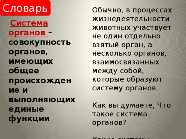 Словарь Обычно, в процессах жизнедеятельности животных участвует не один отдельно взятый орган, а несколько органов, взаимосвязанных между собой, которые образуют систему органов. Как вы думаете, Что такое система органов? Какие системы органов животных вам известны?  Система органов – совокупность органов, имеющих общее происхождение и выполняющих единые функции 
