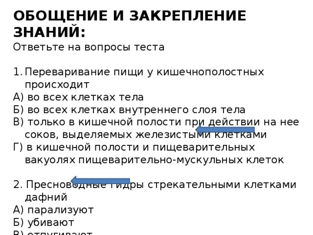 ОБОЩЕНИЕ И ЗАКРЕПЛЕНИЕ ЗНАНИЙ: Ответьте на вопросы теста Переваривание пищи у кишечнополостных происходит А) во всех клетках тела Б) во всех клетках внутреннего слоя тела В) только в кишечной полости при действии на нее соков, выделяемых железистыми клетками Г) в кишечной полости и пищеварительных вакуолях пищеварительно-мускульных клеток 2. Пресноводные гидры стрекательными клетками дафний А) парализуют Б) убивают В) отпугивают Г) привлекают