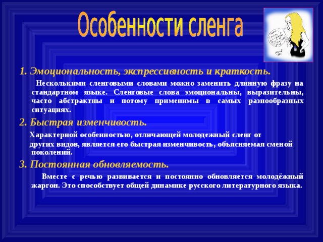 1. Эмоциональность, экспрессивность и краткость.  Несколькими сленговыми словами можно заменить длинную фразу на стандартном языке. Сленговые слова эмоциональны, выразительны, часто абстрактны и потому применимы в самых разнообразных ситуациях. 2. Быстрая изменчивость.  Характерной особенностью, отличающей молодежный сленг от  других видов, является его быстрая изменчивость, объясняемая сменой поколений. 3. Постоянная обновляемость.   Вместе с речью развивается и постоянно обновляется молодёжный жаргон. Это способствует общей динамике русского литературного языка. 