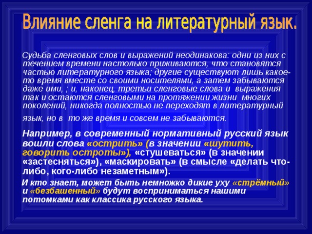  Судьба сленговых слов и выражений неодинакова: одни из них с течением времени настолько приживаются, что становятся частью литературного языка; другие существуют лишь какое-то время вместе со своими носителями, а затем забываются даже ими, ; и, наконец, третьи сленговые слова и  выражения так и остаются сленговыми на протяжении жизни  многих поколений, никогда полностью не переходят в литературный язык, но в  то же время и совсем не забываются.      Например, в современный нормативный русский язык вошли слова «острить» ( в значении «шутить, говорить остроты»), «стушеваться» (в значении «застесняться»), «маскировать» (в смысле «делать что-либо, кого-либо незаметным»).  И кто знает, может быть немножко дикие уху «стрёмный» и «безбашенный» будут восприниматься нашими потомками как классика русского языка. 