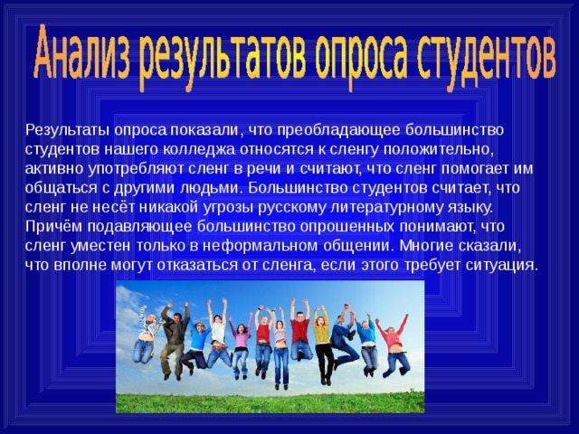 Результаты опроса показали, что преобладающее большинство студентов нашего колледжа относятся к сленгу положительно, активно употребляют сленг в речи и считают, что сленг помогает им общаться с другими людьми. Большинство студентов считает, что сленг не несёт никакой угрозы русскому литературному языку. Причём подавляющее большинство опрошенных понимают, что сленг уместен только в неформальном общении. Многие сказали, что вполне могут отказаться от сленга, если этого требует ситуация. 