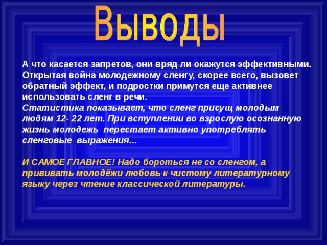 А что касается запретов, они вряд ли окажутся эффективными. Открытая война молодежному сленгу, скорее всего, вызовет обратный эффект, и подростки примутся еще активнее использовать сленг в речи. Статистика показывает, что сленг присущ молодым людям 12- 22 лет. При вступлении во взрослую осознанную жизнь молодежь перестает активно употреблять сленговые выражения…  И САМОЕ ГЛАВНОЕ! Надо бороться не со сленгом, а прививать молодёжи любовь к чистому литературному языку через чтение классической литературы. 