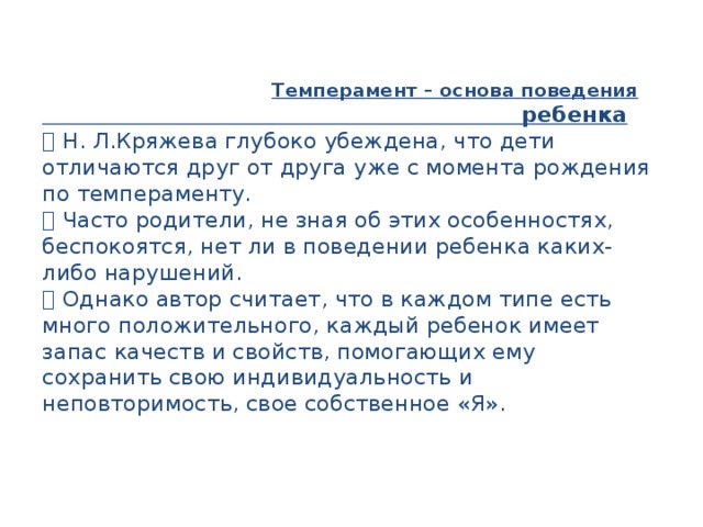  Темперамент – основа поведения  ребенка   Н. Л.Кряжева глубоко убеждена, что дети  отличаются друг от друга уже с момента рождения  по темпераменту.   Часто родители, не зная об этих особенностях,  беспокоятся, нет ли в поведении ребенка каких-  либо нарушений.   Однако автор считает, что в каждом типе есть  много положительного, каждый ребенок имеет  запас качеств и свойств, помогающих ему  сохранить свою индивидуальность и  неповторимость, свое собственное «Я». 