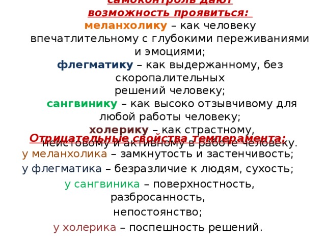 Хорошее воспитание, контроль и самоконтроль дают  возможность проявиться:  меланхолику – как человеку  впечатлительному с глубокими переживаниями и эмоциями;  флегматику – как выдержанному, без скоропалительных  решений человеку;  сангвинику – как высоко отзывчивому для  любой работы человеку;  холерику – как страстному,  неистовому и активному в работе человеку.      Отрицательные свойства темперамента: у меланхолика – замкнутость и застенчивость; у флегматика – безразличие к людям, сухость;  у сангвиника – поверхностность, разбросанность, непостоянство; у холерика – поспешность решений. 