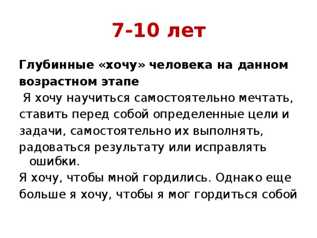 7-10 лет Глубинные «хочу» человека на данном возрастном этапе  Я хочу научиться самостоятельно мечтать, ставить перед собой определенные цели и задачи, самостоятельно их выполнять, радоваться результату или исправлять ошибки. Я хочу, чтобы мной гордились. Однако еще больше я хочу, чтобы я мог гордиться собой 