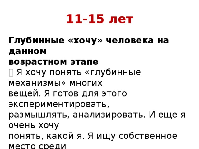 11-15 лет   Глубинные «хочу» человека на данном возрастном этапе  Я хочу понять «глубинные механизмы» многих вещей. Я готов для этого экспериментировать, размышлять, анализировать. И еще я очень хочу понять, какой я. Я ищу собственное место среди мне подобных: друзей, одноклассников 