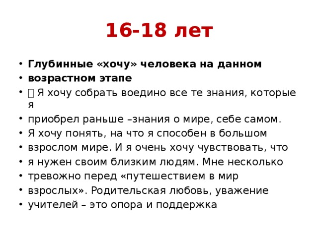 16-18 лет Глубинные «хочу» человека на данном возрастном этапе  Я хочу собрать воедино все те знания, которые я приобрел раньше –знания о мире, себе самом. Я хочу понять, на что я способен в большом взрослом мире. И я очень хочу чувствовать, что я нужен своим близким людям. Мне несколько тревожно перед «путешествием в мир взрослых». Родительская любовь, уважение учителей – это опора и поддержка 