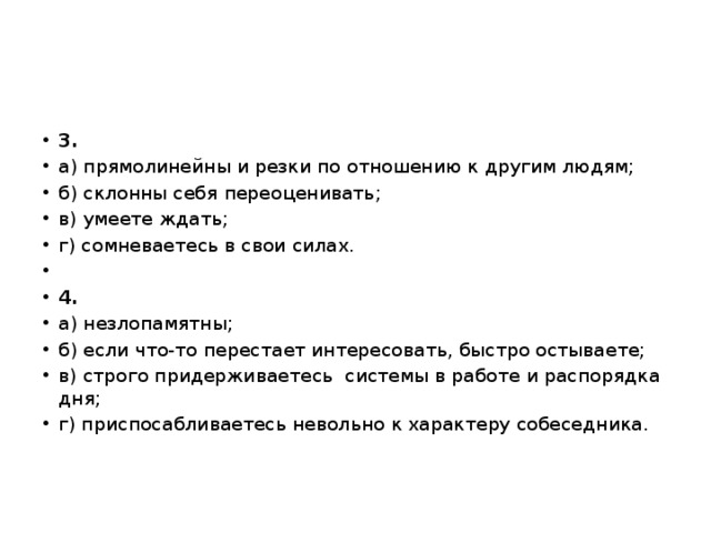 3. а) прямолинейны и резки по отношению к другим людям; б) склонны себя переоценивать; в) умеете ждать; г) сомневаетесь в свои силах.   4. а) незлопамятны; б) если что-то перестает интересовать, быстро остываете; в) строго придерживаетесь  системы в работе и распорядка дня; г) приспосабливаетесь невольно к характеру собеседника. 