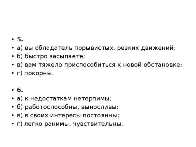 5. а) вы обладатель порывистых, резких движений; б) быстро засыпаете; в) вам тяжело приспособиться к новой обстановке; г) покорны. 6. а) к недостаткам нетерпимы; б) работоспособны, выносливы; в) в своих интересы постоянны; г) легко ранимы, чувствительны. 