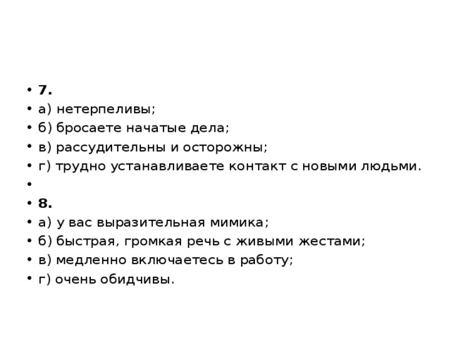 7. а) нетерпеливы; б) бросаете начатые дела; в) рассудительны и осторожны; г) трудно устанавливаете контакт с новыми людьми.   8. а) у вас выразительная мимика; б) быстрая, громкая речь с живыми жестами; в) медленно включаетесь в работу; г) очень обидчивы. 